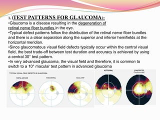 1.)TEST PATTERNS FOR GLAUCOMA:-
•Glaucoma is a disease resulting in the degeneration of
retinal nerve fiber bundles in the eye.
•Typical defect patterns follow the distribution of the retinal nerve fiber bundles
and there is a clear separation along the superior and inferior hemifields at the
horizontal meridian.
•Since glaucomatous visual field defects typically occur within the central visual
field, the best trade-off between test duration and accuracy is achieved by using
a central 30° test pattern.
•In very advanced glaucoma, the visual field and therefore, it is common to
switch to a 10° macular test pattern in advanced glaucoma
.
 