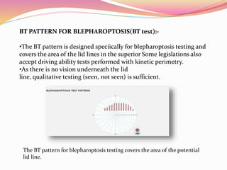 BT PATTERN FOR BLEPHAROPTOSIS(BT test):-
•The BT pattern is designed speciically for blepharoptosis testing and
covers the area of the lid lines in the superior Some legislations also
accept driving ability tests performed with kinetic perimetry.
•As there is no vision underneath the lid
line, qualitative testing (seen, not seen) is sufficient.
The BT pattern for blepharoptosis testing covers the area of the potential
lid line.
 
