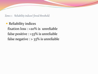 Zone 2 : Reliability indices/ foveal threshold
 Reliability indices
fixation loss : >20% is unreliable
false positive : >33% is unreliable
false negative : > 33% is unreliable
 