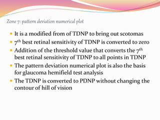 Zone 7: pattern deviation numerical plot
 It is a modified from of TDNP to bring out scotomas
 7th best retinal sensitivity of TDNP is converted to zero
 Addition of the threshold value that converts the 7th
best retinal sensitivity of TDNP to all points in TDNP
 The pattern deviation numerical plot is also the basis
for glaucoma hemifield test analysis
 The TDNP is converted to PDNP without changing the
contour of hill of vision
 