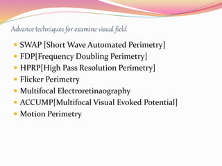Advance techniques for examine visual field
 SWAP [Short Wave Automated Perimetry]
 FDP[Frequency Doubling Perimetry]
 HPRP[High Pass Resolution Perimetry]
 Flicker Perimetry
 Multifocal Electroretinaography
 ACCUMP[Multifocal Visual Evoked Potential]
 Motion Perimetry
 