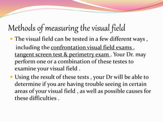 Methods of measuring the visual field
 The visual field can be tested in a few different ways ,
including the confrontation visual field exams ,
tangent screen test & perimetry exam . Your Dr. may
perform one or a combination of these testes to
examine your visual field .
 Using the result of these tests , your Dr will be able to
determine if you are having trouble seeing in certain
areas of your visual field , as well as possible causes for
these difficulties .
 
