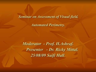 Seminar on Assessment of Visual field. Automated Perimetry. Moderator  - Prof. H.Ashraf. Presenter  - Dr. Ricky Mittal. 25/08/09   Saifi Hall . 