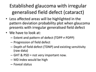 Established glaucoma with irregular
generalised field defect (cataract)
• Less affected areas will be highlighted in the
pattern deviation probability plot when glaucoma
presents with irregular generalised field defect
• We have to look at:
– Extent and pattern of defect (TDPP ≠ PDPP)
– Progression of field defect
– Depth of field defect (TDNP) and existing sensitivity
(raw data)
– GHT & PSD = not very important now.
– MD index would be high
– Foveal status
 