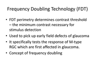 Frequency Doubling Technology (FDT)
• FDT perimetry determines contrast threshold
– the minimum contrast necessary for
stimulus detection
• Used to pick up early field defects of glaucoma
• It specifically tests the response of M-type
RGC which are first affected in glaucoma.
• Concept of frequency doubling
 