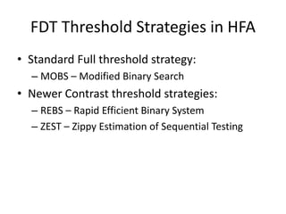 FDT Threshold Strategies in HFA
• Standard Full threshold strategy:
– MOBS – Modified Binary Search
• Newer Contrast threshold strategies:
– REBS – Rapid Efficient Binary System
– ZEST – Zippy Estimation of Sequential Testing
 