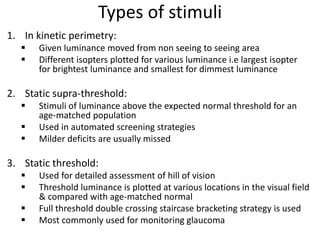Types of stimuli
1. In kinetic perimetry:
 Given luminance moved from non seeing to seeing area
 Different isopters plotted for various luminance i.e largest isopter
for brightest luminance and smallest for dimmest luminance
2. Static supra-threshold:
 Stimuli of luminance above the expected normal threshold for an
age-matched population
 Used in automated screening strategies
 Milder deficits are usually missed
3. Static threshold:
 Used for detailed assessment of hill of vision
 Threshold luminance is plotted at various locations in the visual field
& compared with age-matched normal
 Full threshold double crossing staircase bracketing strategy is used
 Most commonly used for monitoring glaucoma
 