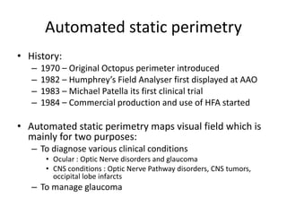 Automated static perimetry
• History:
– 1970 – Original Octopus perimeter introduced
– 1982 – Humphrey’s Field Analyser first displayed at AAO
– 1983 – Michael Patella its first clinical trial
– 1984 – Commercial production and use of HFA started
• Automated static perimetry maps visual field which is
mainly for two purposes:
– To diagnose various clinical conditions
• Ocular : Optic Nerve disorders and glaucoma
• CNS conditions : Optic Nerve Pathway disorders, CNS tumors,
occipital lobe infarcts
– To manage glaucoma
 