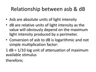 Relationship between asb & dB
• Asb are absolute units of light intensity
• dB are relative units of light intensity as the
value will obviously depend on the maximum
light intensity produced by a perimeter.
• Conversion of asb to dB is logarithmic and not
simple multiplication factor:
1 dB = 1/10 log unit of attenuation of maximum
available stimulus
therefore;
 
