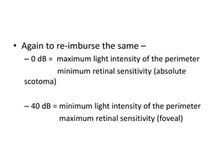 • Again to re-imburse the same –
– 0 dB = maximum light intensity of the perimeter
minimum retinal sensitivity (absolute
scotoma)
– 40 dB = minimum light intensity of the perimeter
maximum retinal sensitivity (foveal)
 