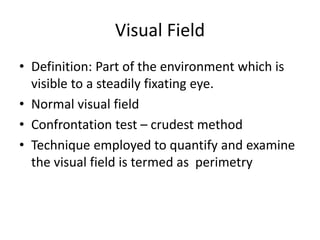 Visual Field
• Definition: Part of the environment which is
visible to a steadily fixating eye.
• Normal visual field
• Confrontation test – crudest method
• Technique employed to quantify and examine
the visual field is termed as perimetry
 