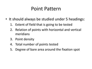Point Pattern
• It should always be studied under 5 headings:
1. Extent of field that is going to be tested
2. Relation of points with horizontal and vertical
meridians
3. Point density
4. Total number of points tested
5. Degree of bare area around the fixation spot
 