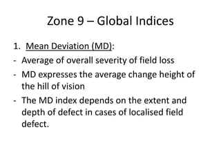Zone 9 – Global Indices
1. Mean Deviation (MD):
- Average of overall severity of field loss
- MD expresses the average change height of
the hill of vision
- The MD index depends on the extent and
depth of defect in cases of localised field
defect.
 