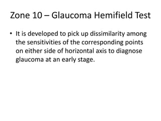 Zone 10 – Glaucoma Hemifield Test
• It is developed to pick up dissimilarity among
the sensitivities of the corresponding points
on either side of horizontal axis to diagnose
glaucoma at an early stage.
 