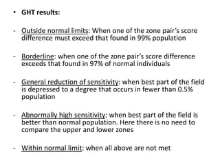 • GHT results:
- Outside normal limits: When one of the zone pair’s score
difference must exceed that found in 99% population
- Borderline: when one of the zone pair’s score difference
exceeds that found in 97% of normal individuals
- General reduction of sensitivity: when best part of the field
is depressed to a degree that occurs in fewer than 0.5%
population
- Abnormally high sensitivity: when best part of the field is
better than normal population. Here there is no need to
compare the upper and lower zones
- Within normal limit: when all above are not met
 
