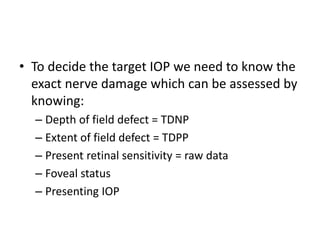 • To decide the target IOP we need to know the
exact nerve damage which can be assessed by
knowing:
– Depth of field defect = TDNP
– Extent of field defect = TDPP
– Present retinal sensitivity = raw data
– Foveal status
– Presenting IOP
 