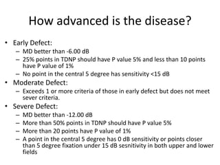 How advanced is the disease?
• Early Defect:
– MD better than -6.00 dB
– 25% points in TDNP should have P value 5% and less than 10 points
have P value of 1%
– No point in the central 5 degree has sensitivity <15 dB
• Moderate Defect:
– Exceeds 1 or more criteria of those in early defect but does not meet
sever criteria.
• Severe Defect:
– MD better than -12.00 dB
– More than 50% points in TDNP should have P value 5%
– More than 20 points have P value of 1%
– A point in the central 5 degree has 0 dB sensitivity or points closer
than 5 degree fixation under 15 dB sesnitivity in both upper and lower
fields
 