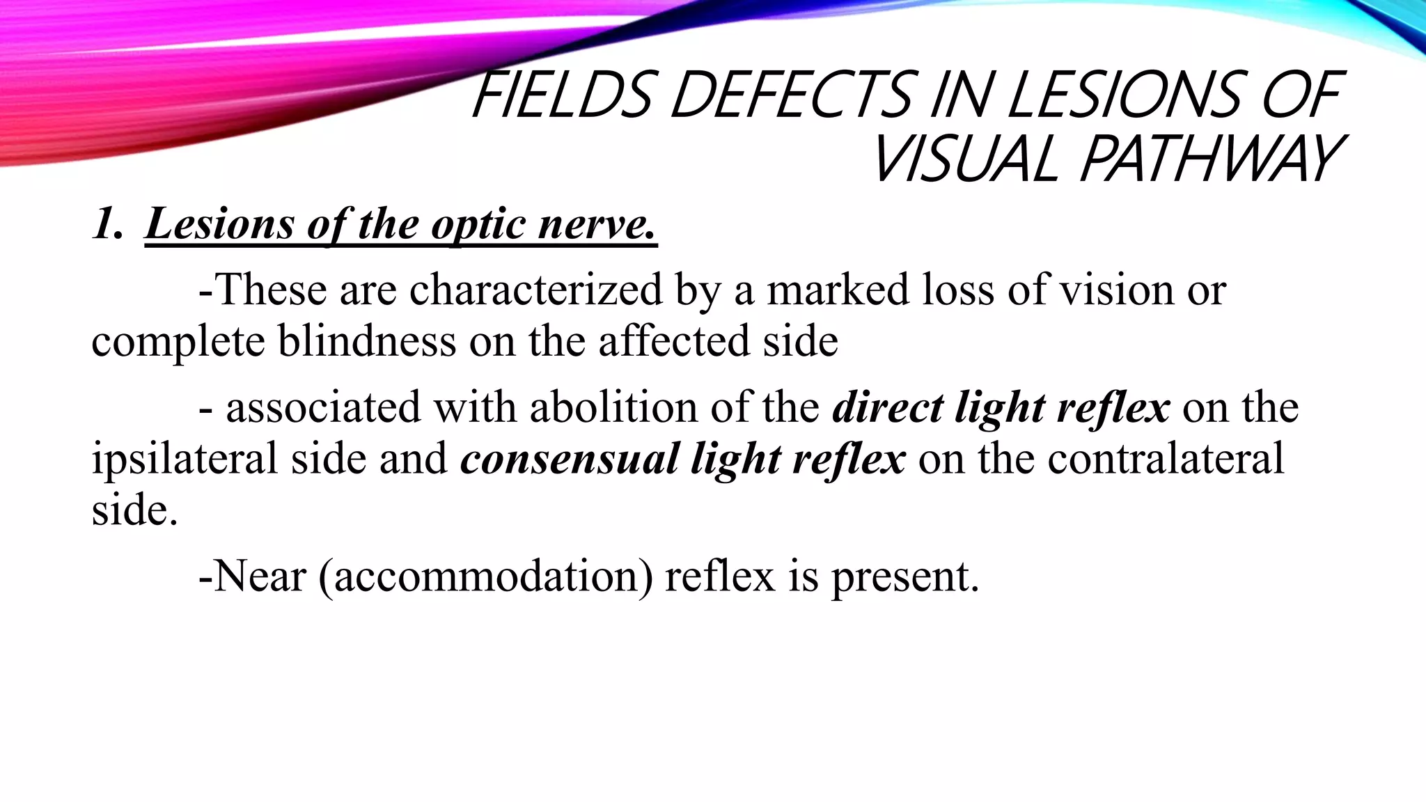 FIELDS DEFECTS IN LESIONS OF
VISUAL PATHWAY
1. Lesions of the optic nerve.
-These are characterized by a marked loss of vision or
complete blindness on the affected side
- associated with abolition of the direct light reflex on the
ipsilateral side and consensual light reflex on the contralateral
side.
-Near (accommodation) reflex is present.
 