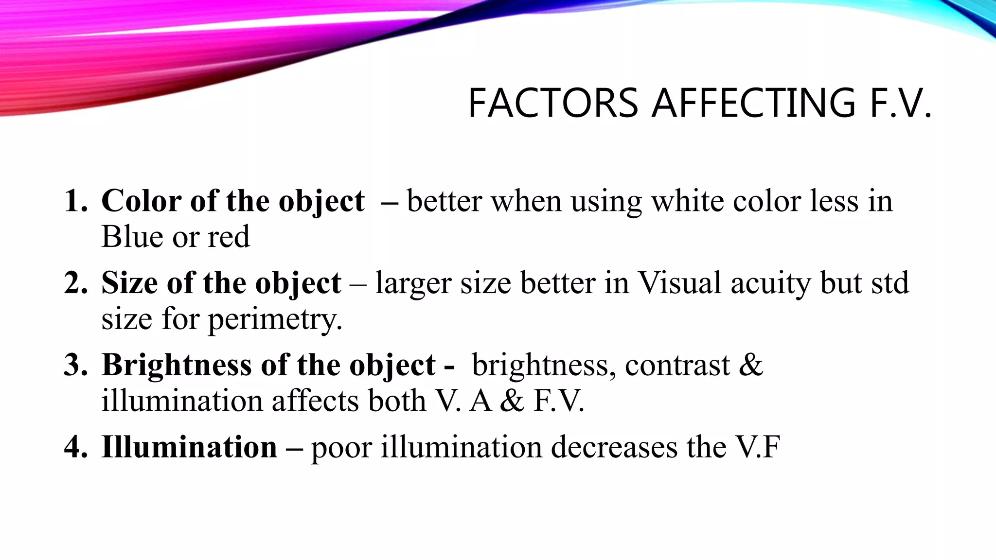 FACTORS AFFECTING F.V.
1. Color of the object – better when using white color less in
Blue or red
2. Size of the object – larger size better in Visual acuity but std
size for perimetry.
3. Brightness of the object - brightness, contrast &
illumination affects both V. A & F.V.
4. Illumination – poor illumination decreases the V.F
 