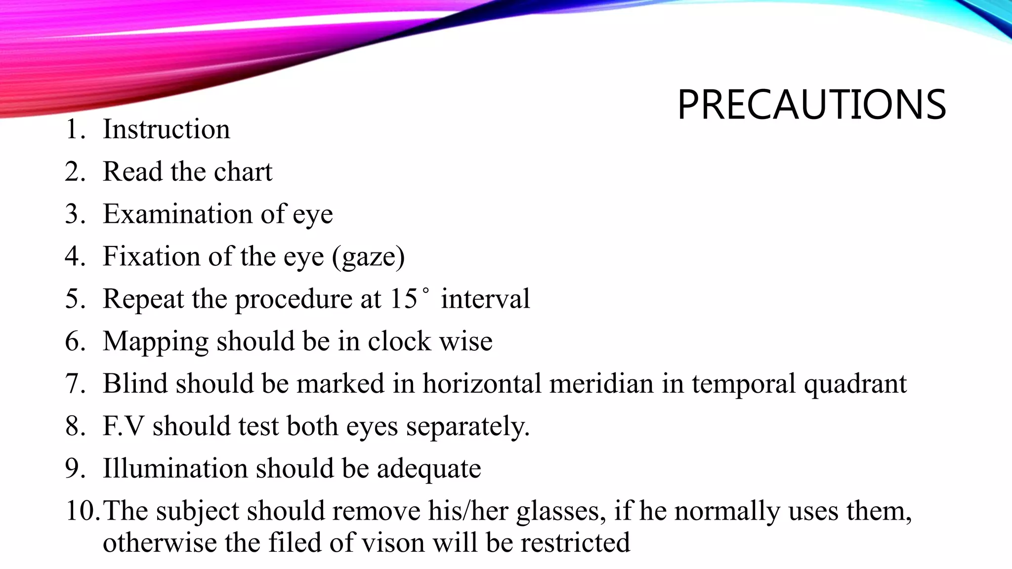PRECAUTIONS1. Instruction
2. Read the chart
3. Examination of eye
4. Fixation of the eye (gaze)
5. Repeat the procedure at 15 ̊ interval
6. Mapping should be in clock wise
7. Blind should be marked in horizontal meridian in temporal quadrant
8. F.V should test both eyes separately.
9. Illumination should be adequate
10.The subject should remove his/her glasses, if he normally uses them,
otherwise the filed of vison will be restricted
 