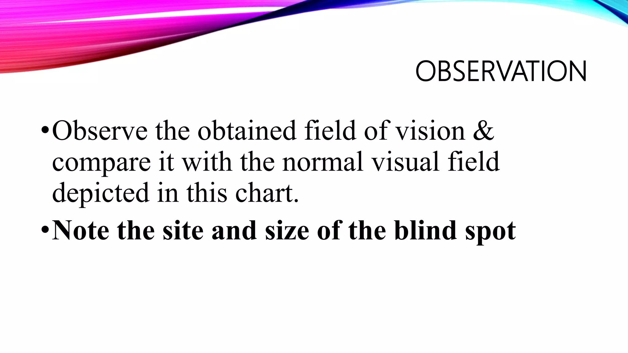 OBSERVATION
•Observe the obtained field of vision &
compare it with the normal visual field
depicted in this chart.
•Note the site and size of the blind spot
 