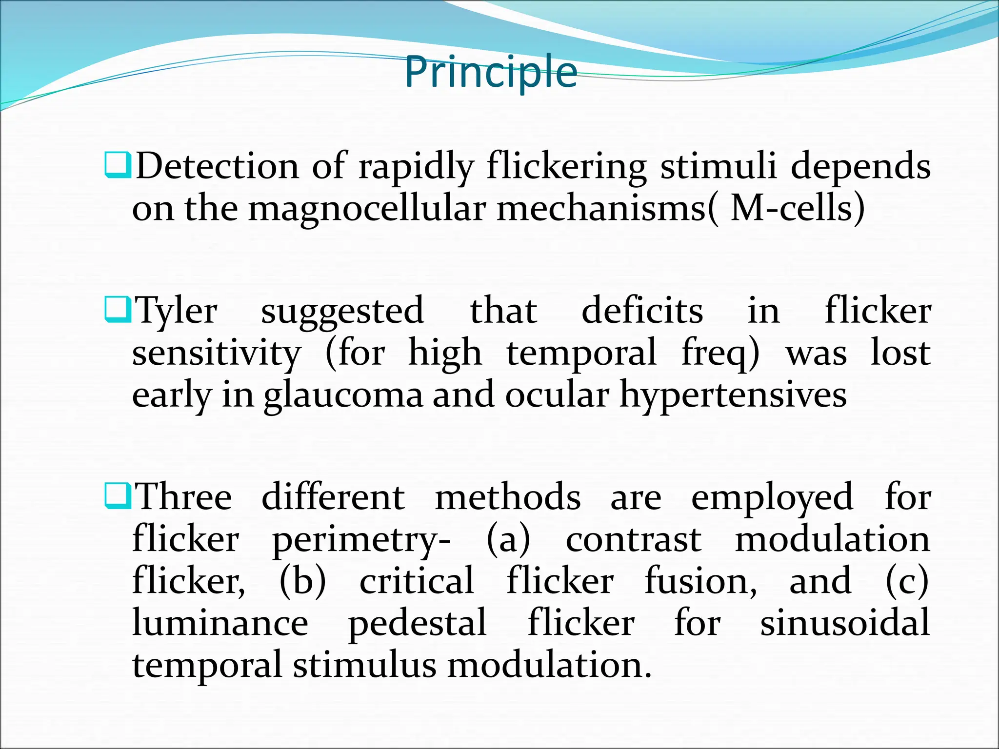 Principle
Detection of rapidly flickering stimuli depends
on the magnocellular mechanisms( M-cells)
Tyler suggested that deficits in flicker
sensitivity (for high temporal freq) was lost
early in glaucoma and ocular hypertensives
Three different methods are employed for
flicker perimetry- (a) contrast modulation
flicker, (b) critical flicker fusion, and (c)
luminance pedestal flicker for sinusoidal
temporal stimulus modulation.
 