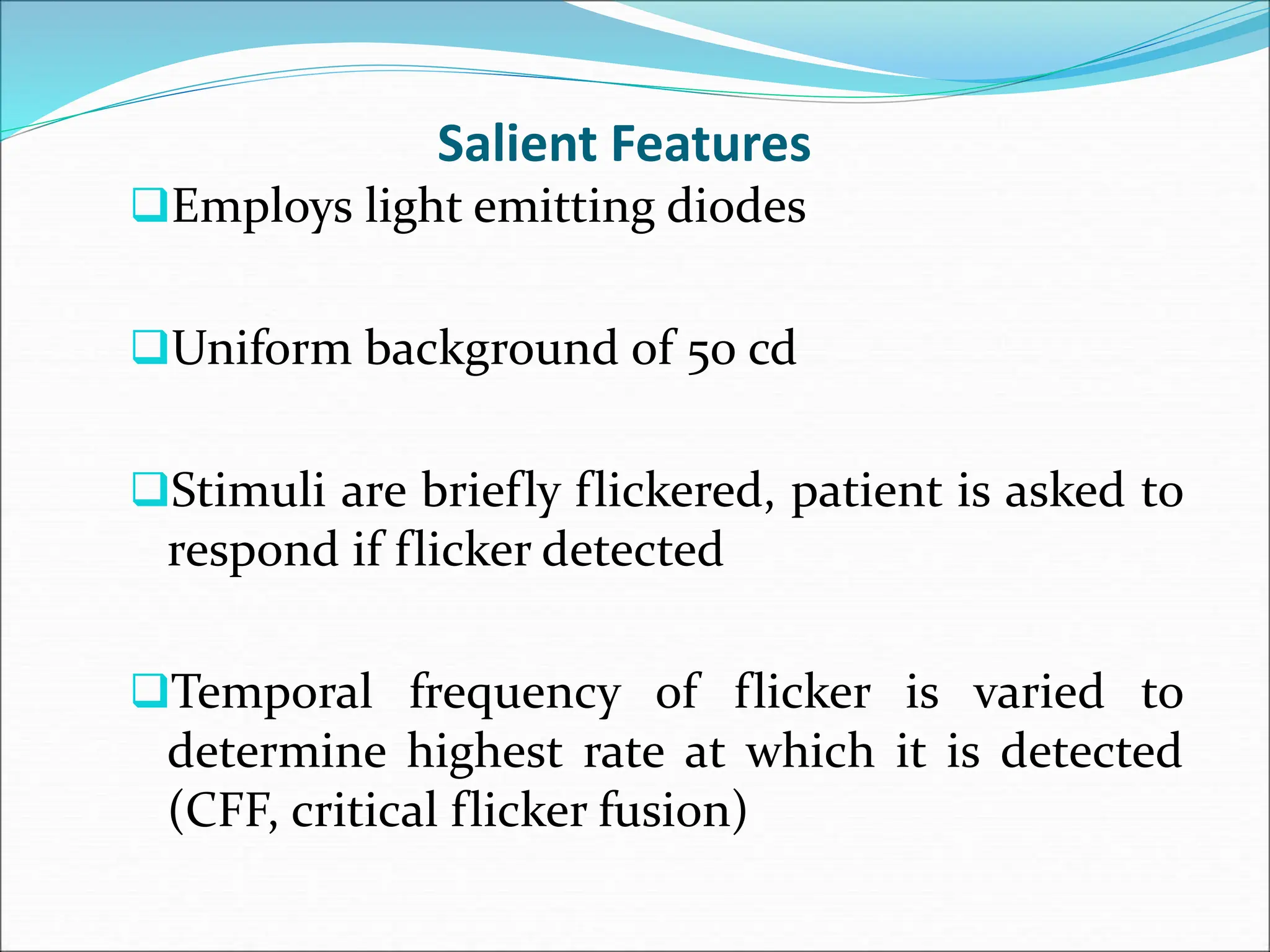 Salient Features
Employs light emitting diodes
Uniform background of 50 cd
Stimuli are briefly flickered, patient is asked to
respond if flicker detected
Temporal frequency of flicker is varied to
determine highest rate at which it is detected
(CFF, critical flicker fusion)
 