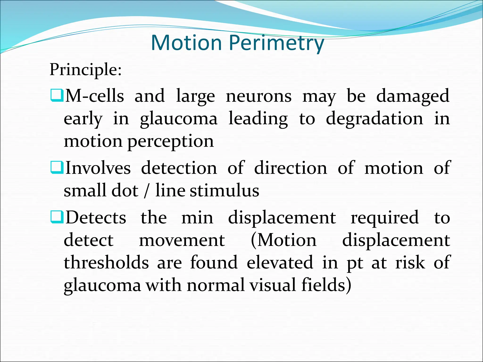Motion Perimetry
Principle:
M-cells and large neurons may be damaged
early in glaucoma leading to degradation in
motion perception
Involves detection of direction of motion of
small dot / line stimulus
Detects the min displacement required to
detect movement (Motion displacement
thresholds are found elevated in pt at risk of
glaucoma with normal visual fields)
 