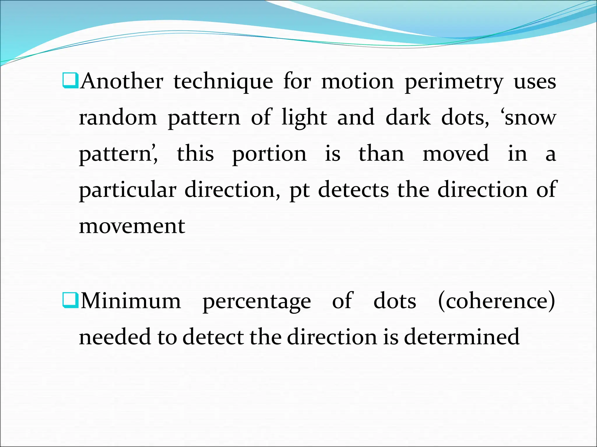 Another technique for motion perimetry uses
random pattern of light and dark dots, ‘snow
pattern’, this portion is than moved in a
particular direction, pt detects the direction of
movement
Minimum percentage of dots (coherence)
needed to detect the direction is determined
 