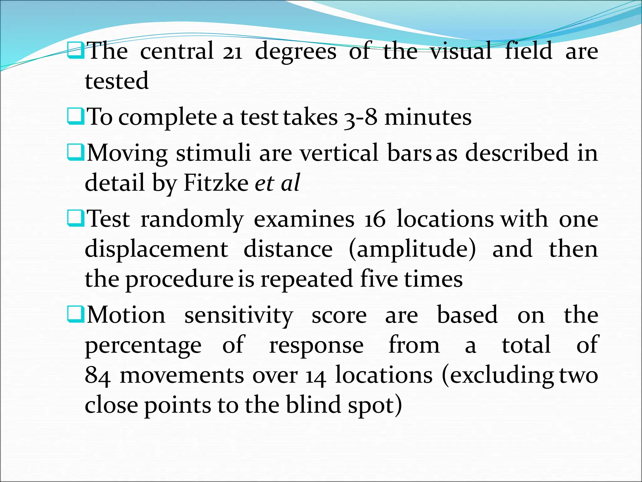 The central 21 degrees of the visual field are
tested
To complete a testtakes 3-8 minutes
Moving stimuli are vertical barsas described in
detail by Fitzke et al
Test randomly examines 16 locations with one
displacement distance (amplitude) and then
the procedureis repeated five times
Motion sensitivity score are based on the
percentage of response from a total of
84 movements over 14 locations (excluding two
close points to the blind spot)
 