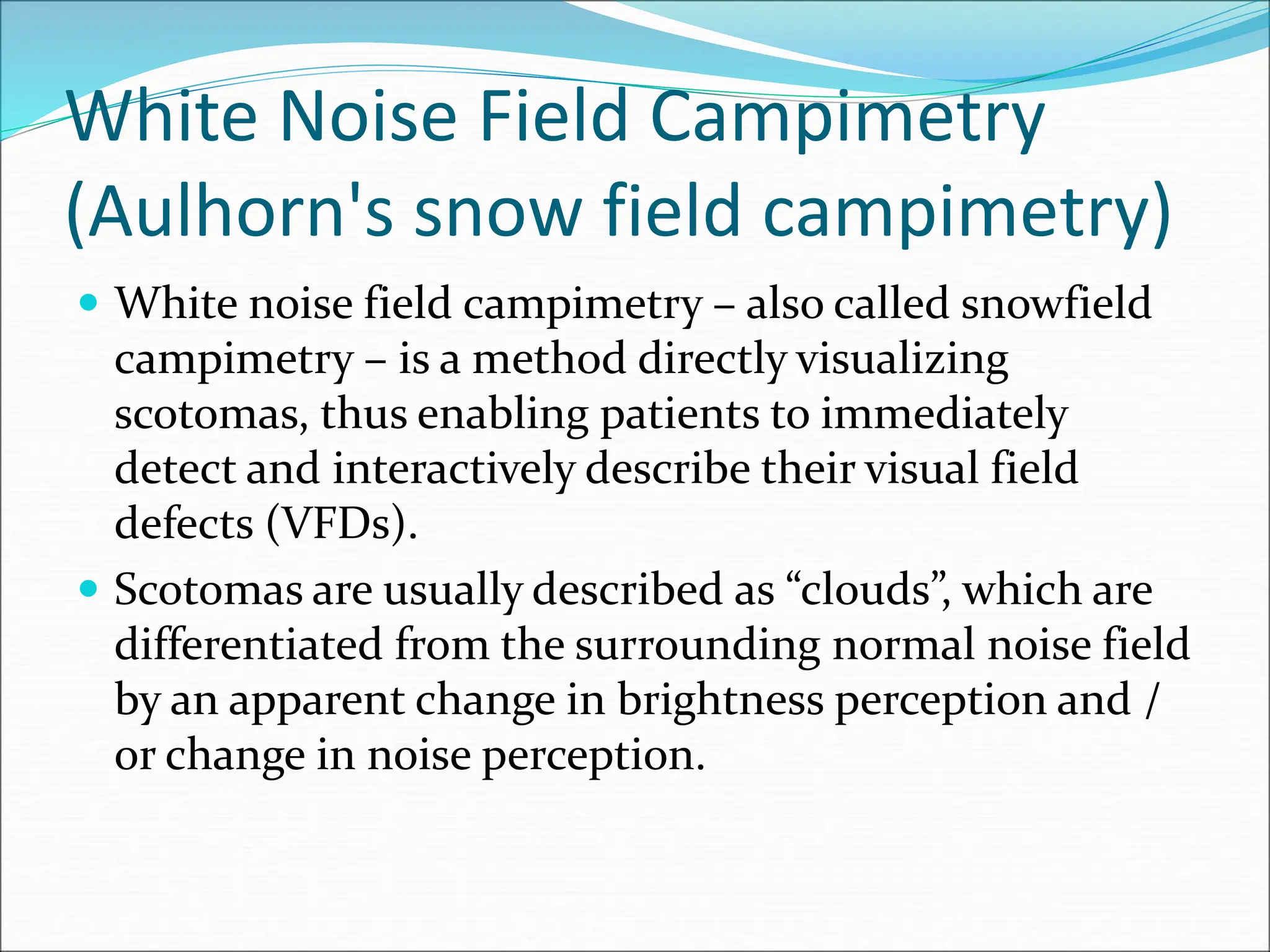 White Noise Field Campimetry
(Aulhorn's snow field campimetry)
 White noise field campimetry – also called snowfield
campimetry – is a method directly visualizing
scotomas, thus enabling patients to immediately
detect and interactively describe their visual field
defects (VFDs).
 Scotomas are usually described as “clouds”, which are
differentiated from the surrounding normal noise field
by an apparent change in brightness perception and /
or change in noise perception.
 