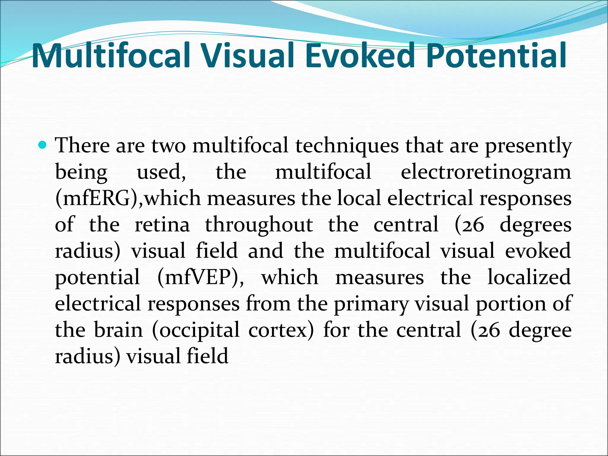Multifocal Visual Evoked Potential
 There are two multifocal techniques that are presently
being used, the multifocal electroretinogram
(mfERG),which measures the local electrical responses
of the retina throughout the central (26 degrees
radius) visual field and the multifocal visual evoked
potential (mfVEP), which measures the localized
electrical responses from the primary visual portion of
the brain (occipital cortex) for the central (26 degree
radius) visual field
 