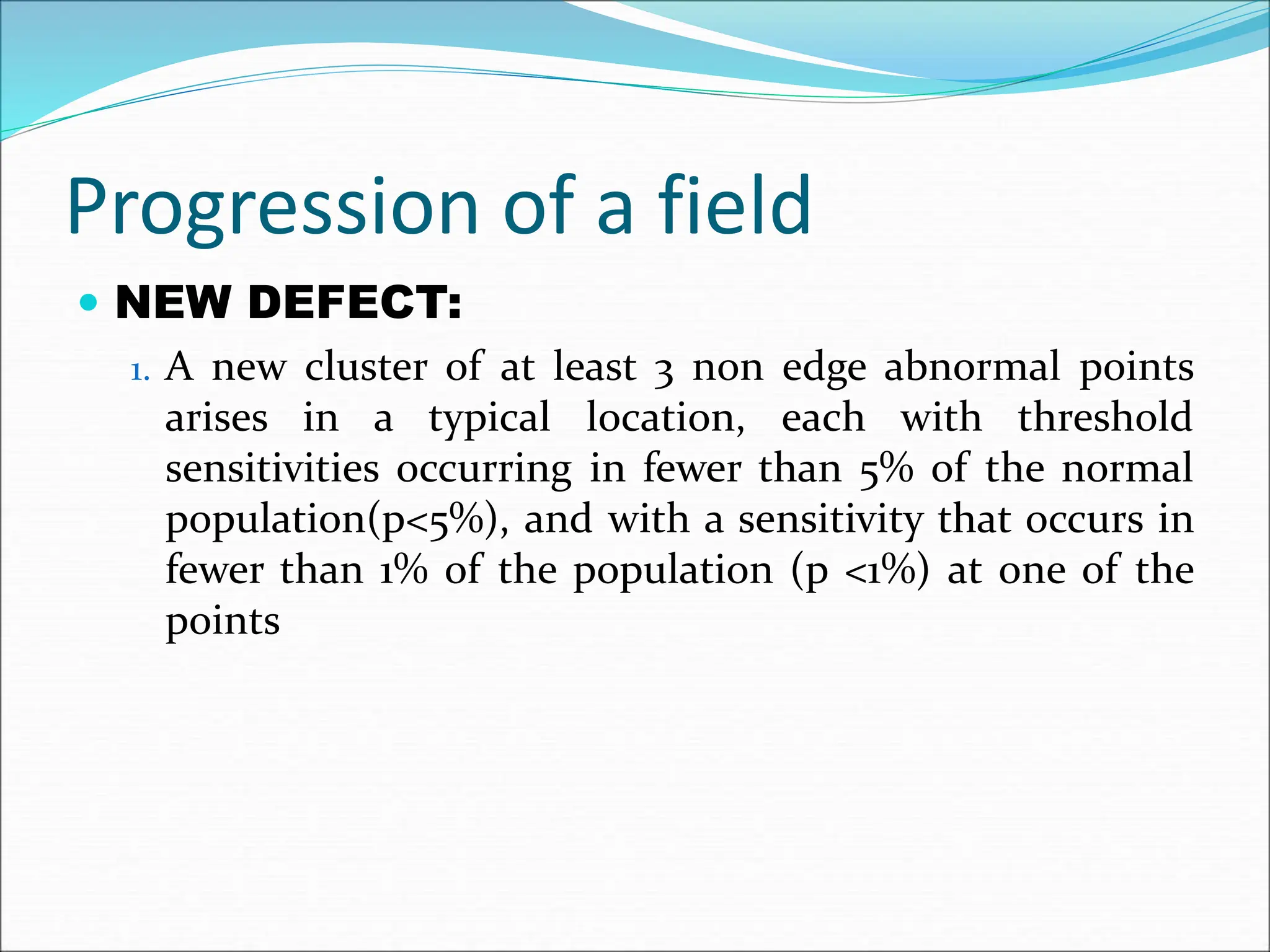 Progression of a field
 NEW DEFECT:
1. A new cluster of at least 3 non edge abnormal points
arises in a typical location, each with threshold
sensitivities occurring in fewer than 5% of the normal
population(p<5%), and with a sensitivity that occurs in
fewer than 1% of the population (p <1%) at one of the
points
 