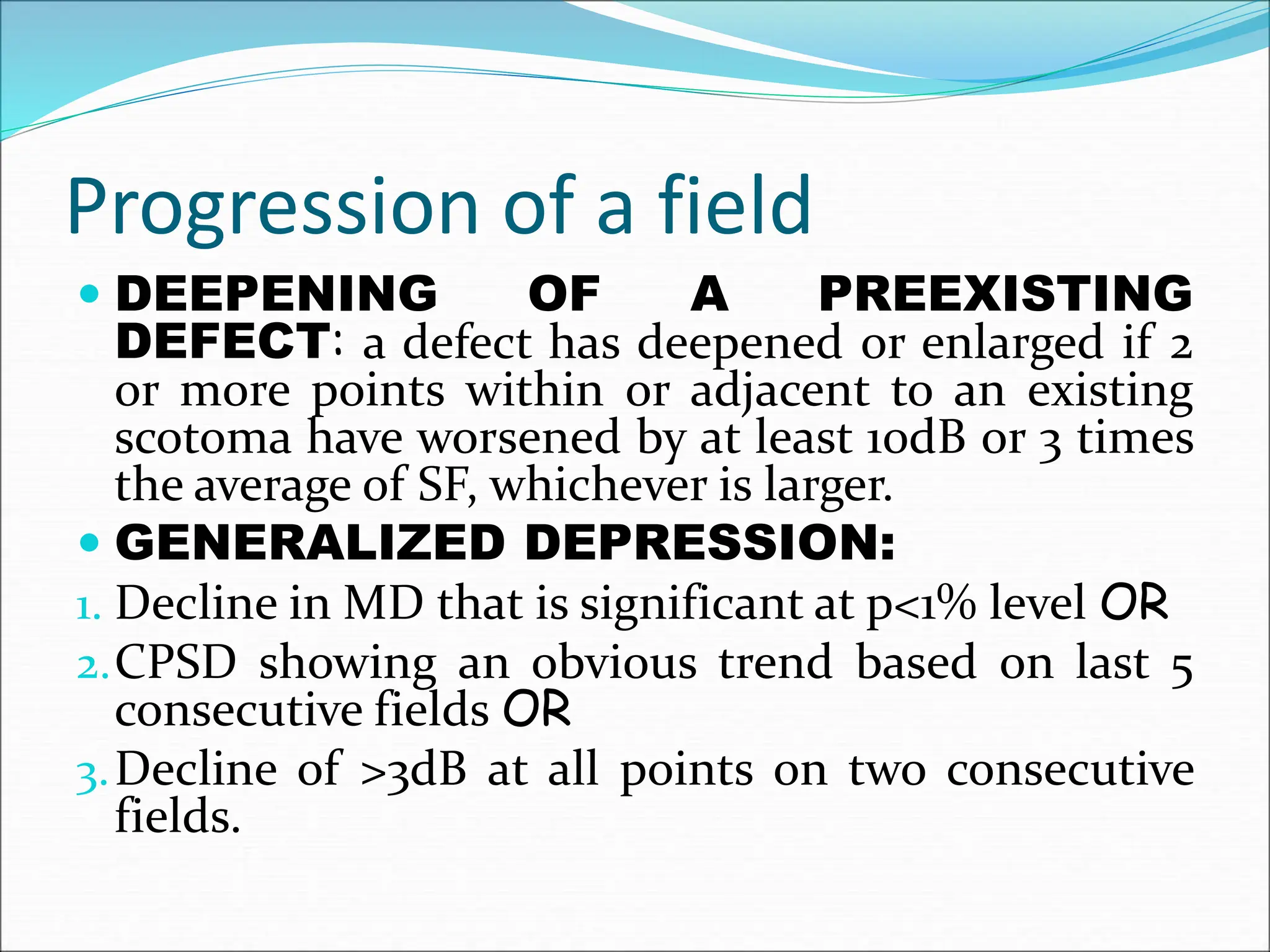 Progression of a field
 DEEPENING OF A PREEXISTING
DEFECT: a defect has deepened or enlarged if 2
or more points within or adjacent to an existing
scotoma have worsened by at least 10dB or 3 times
the average of SF, whichever is larger.
 GENERALIZED DEPRESSION:
1. Decline in MD that is significant at p<1% level OR
2.CPSD showing an obvious trend based on last 5
consecutive fields OR
3.Decline of >3dB at all points on two consecutive
fields.
 