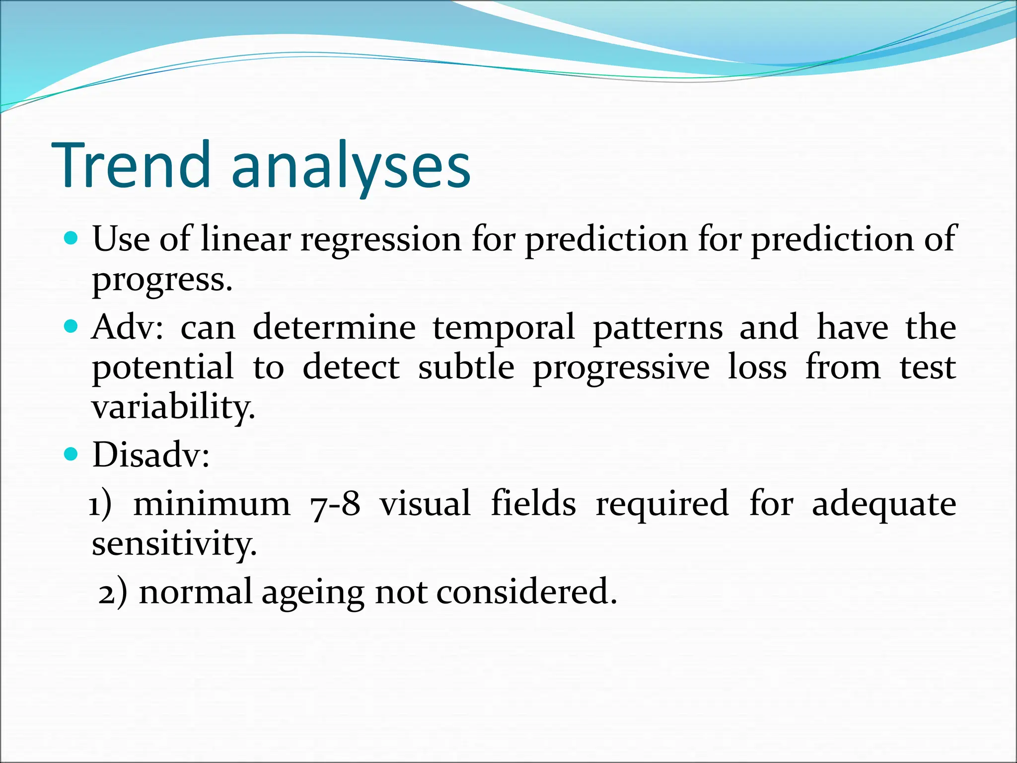 Trend analyses
 Use of linear regression for prediction for prediction of
progress.
 Adv: can determine temporal patterns and have the
potential to detect subtle progressive loss from test
variability.
 Disadv:
1) minimum 7-8 visual fields required for adequate
sensitivity.
2) normal ageing not considered.
 