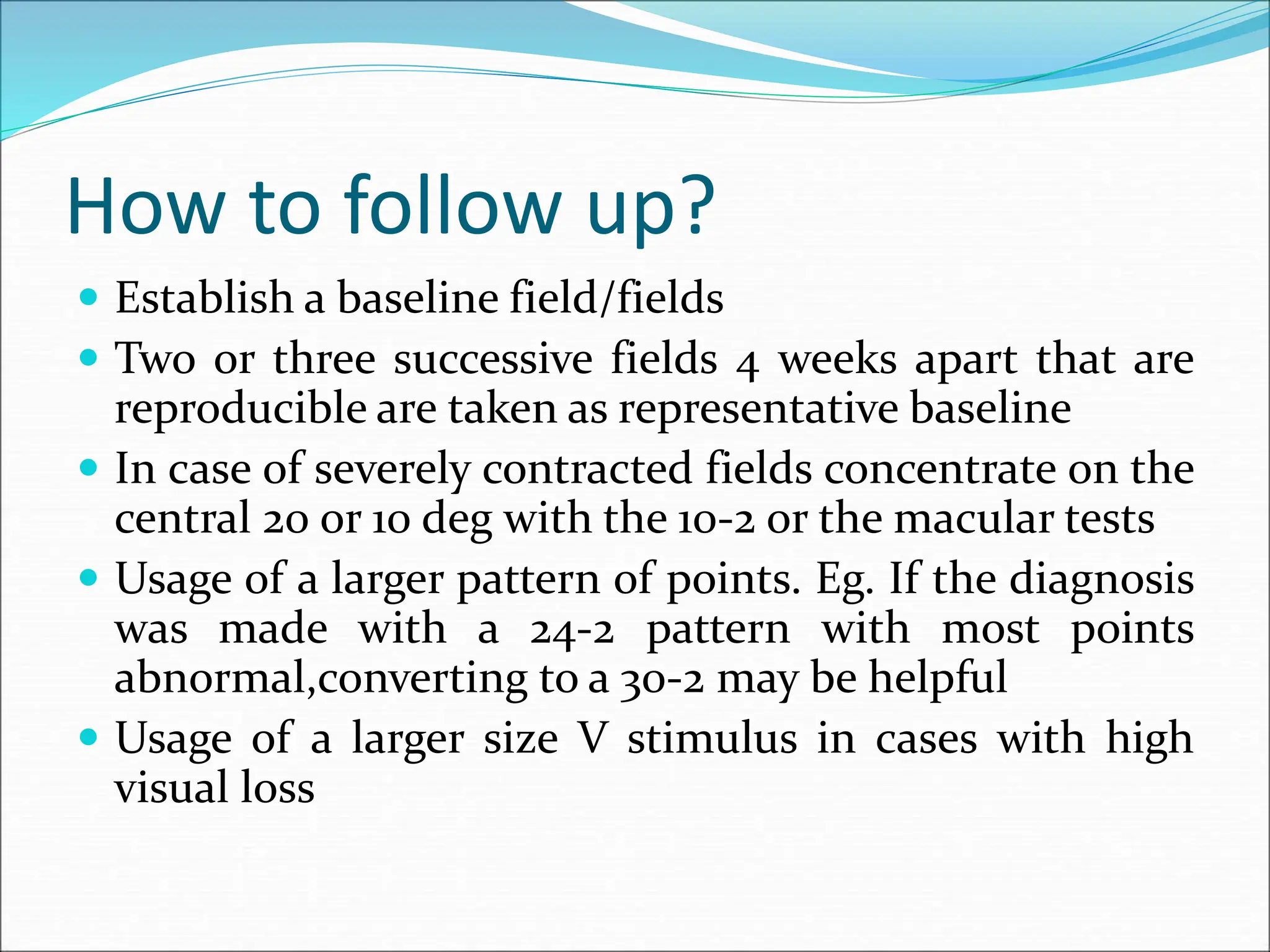 How to follow up?
 Establish a baseline field/fields
 Two or three successive fields 4 weeks apart that are
reproducible are taken as representative baseline
 In case of severely contracted fields concentrate on the
central 20 or 10 deg with the 10-2 or the macular tests
 Usage of a larger pattern of points. Eg. If the diagnosis
was made with a 24-2 pattern with most points
abnormal,converting to a 30-2 may be helpful
 Usage of a larger size V stimulus in cases with high
visual loss
 