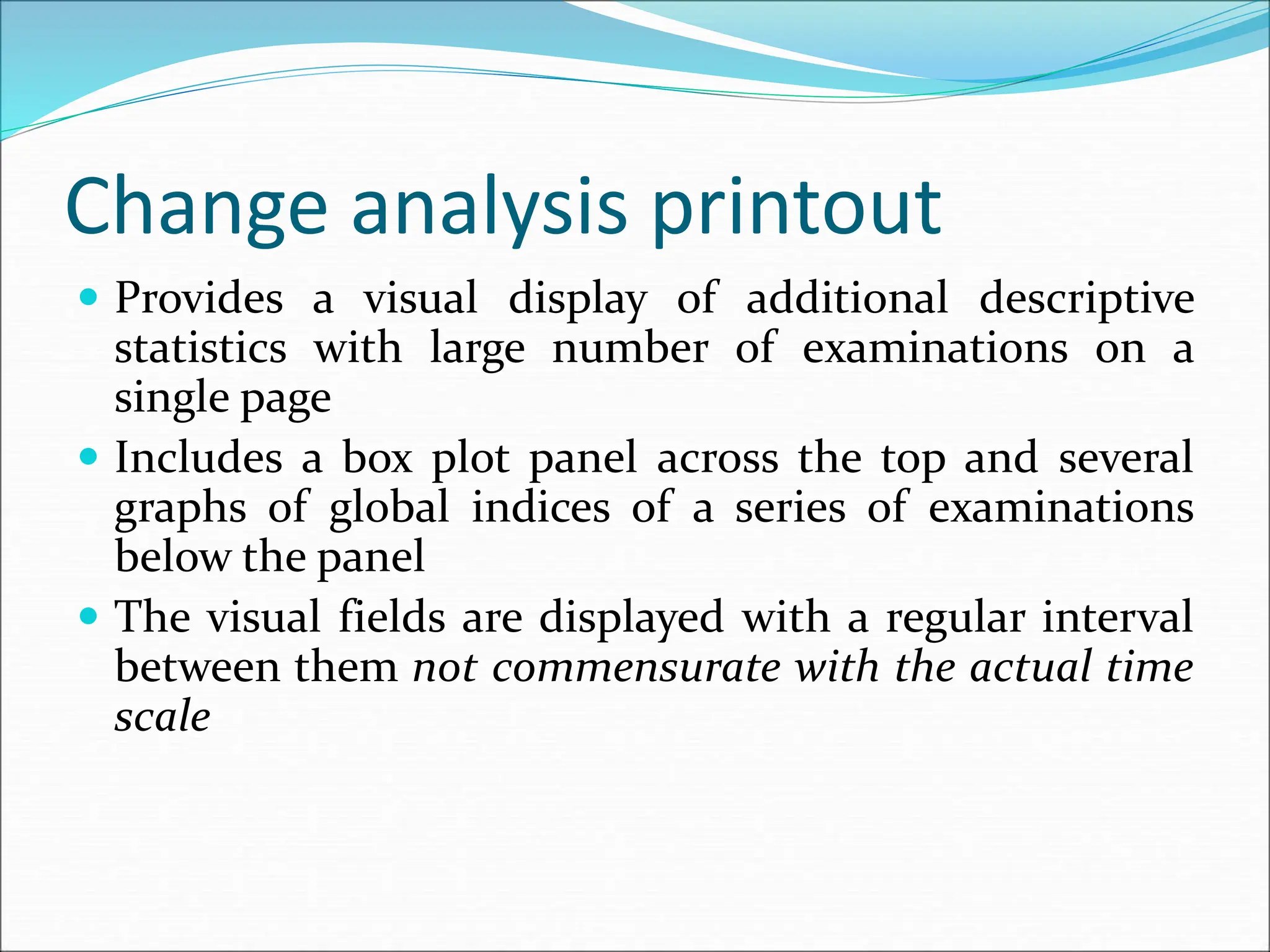 Change analysis printout
 Provides a visual display of additional descriptive
statistics with large number of examinations on a
single page
 Includes a box plot panel across the top and several
graphs of global indices of a series of examinations
below the panel
 The visual fields are displayed with a regular interval
between them not commensurate with the actual time
scale
 