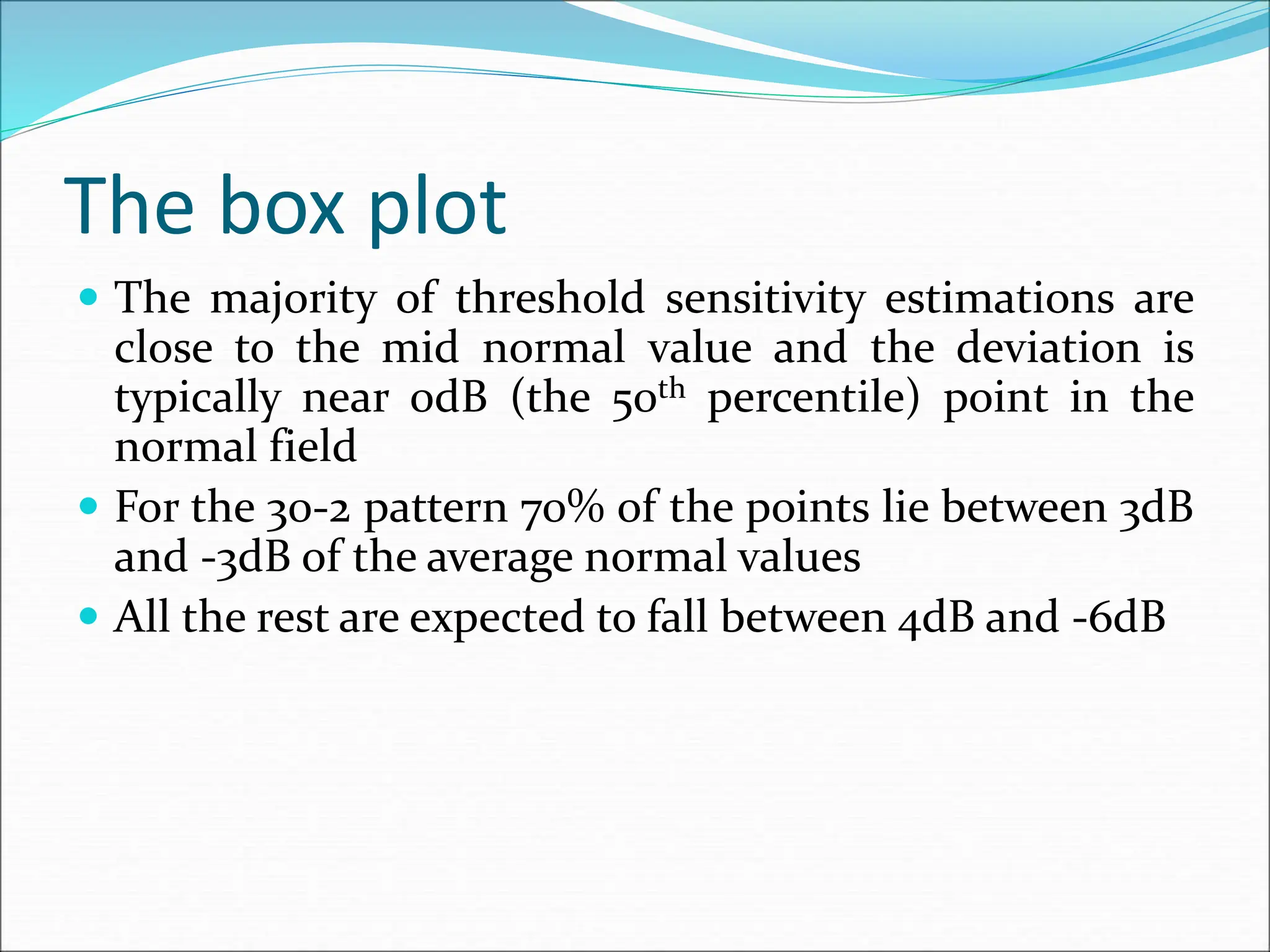 The box plot
 The majority of threshold sensitivity estimations are
close to the mid normal value and the deviation is
typically near 0dB (the 50th percentile) point in the
normal field
 For the 30-2 pattern 70% of the points lie between 3dB
and -3dB of the average normal values
 All the rest are expected to fall between 4dB and -6dB
 