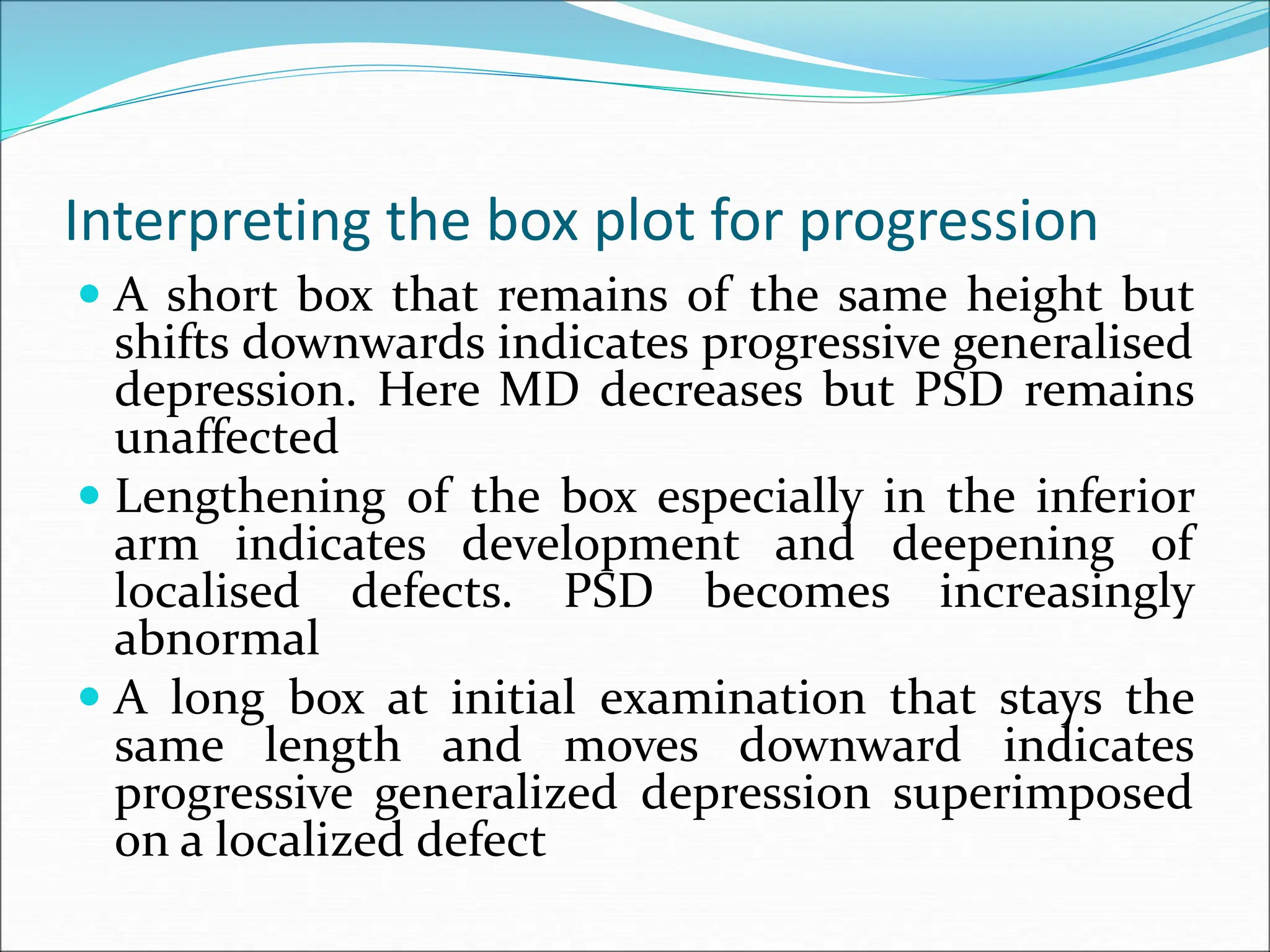 Interpreting the box plot for progression
 A short box that remains of the same height but
shifts downwards indicates progressive generalised
depression. Here MD decreases but PSD remains
unaffected
 Lengthening of the box especially in the inferior
arm indicates development and deepening of
localised defects. PSD becomes increasingly
abnormal
 A long box at initial examination that stays the
same length and moves downward indicates
progressive generalized depression superimposed
on a localized defect
 