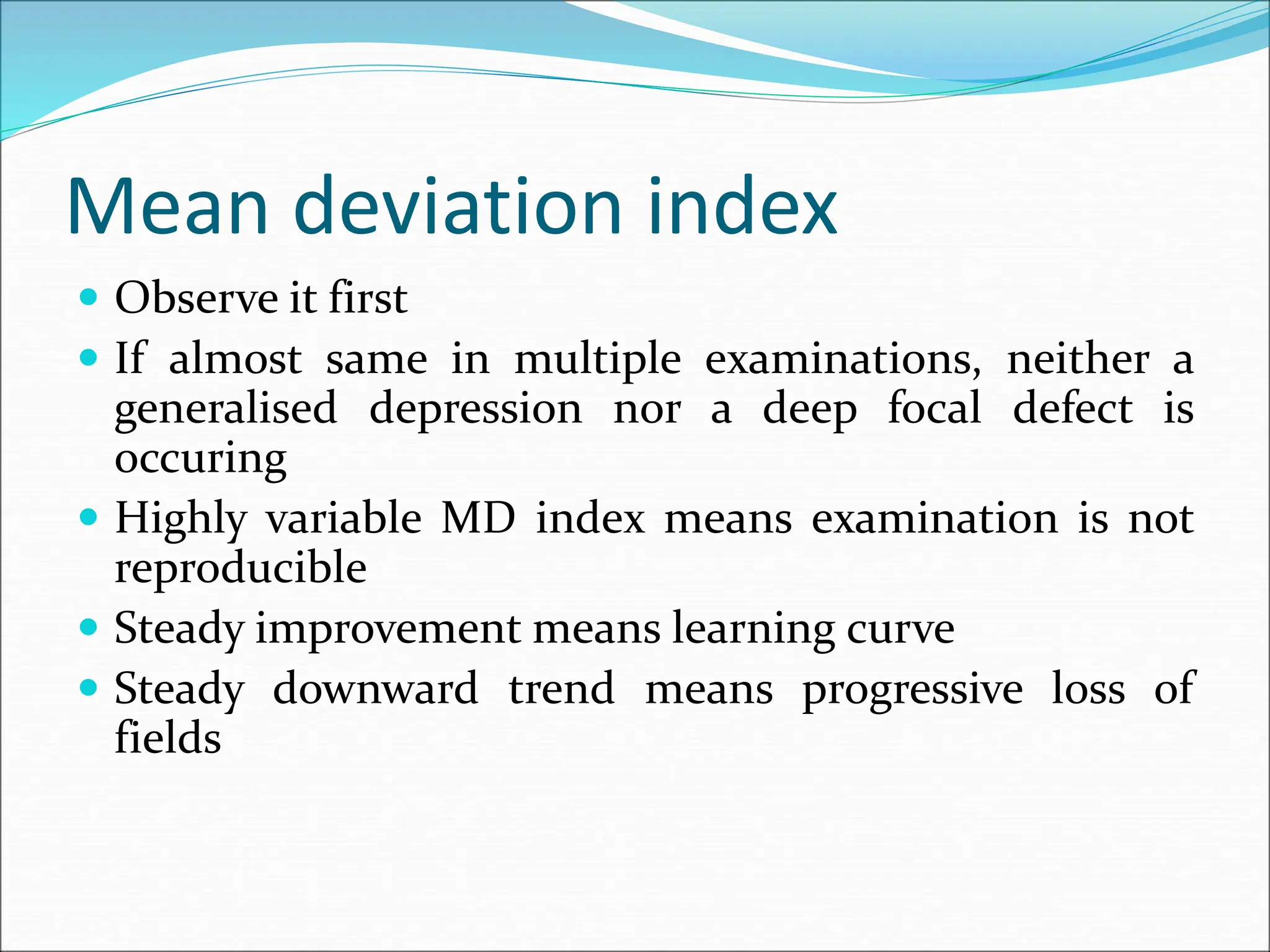 Mean deviation index
 Observe it first
 If almost same in multiple examinations, neither a
generalised depression nor a deep focal defect is
occuring
 Highly variable MD index means examination is not
reproducible
 Steady improvement means learning curve
 Steady downward trend means progressive loss of
fields
 