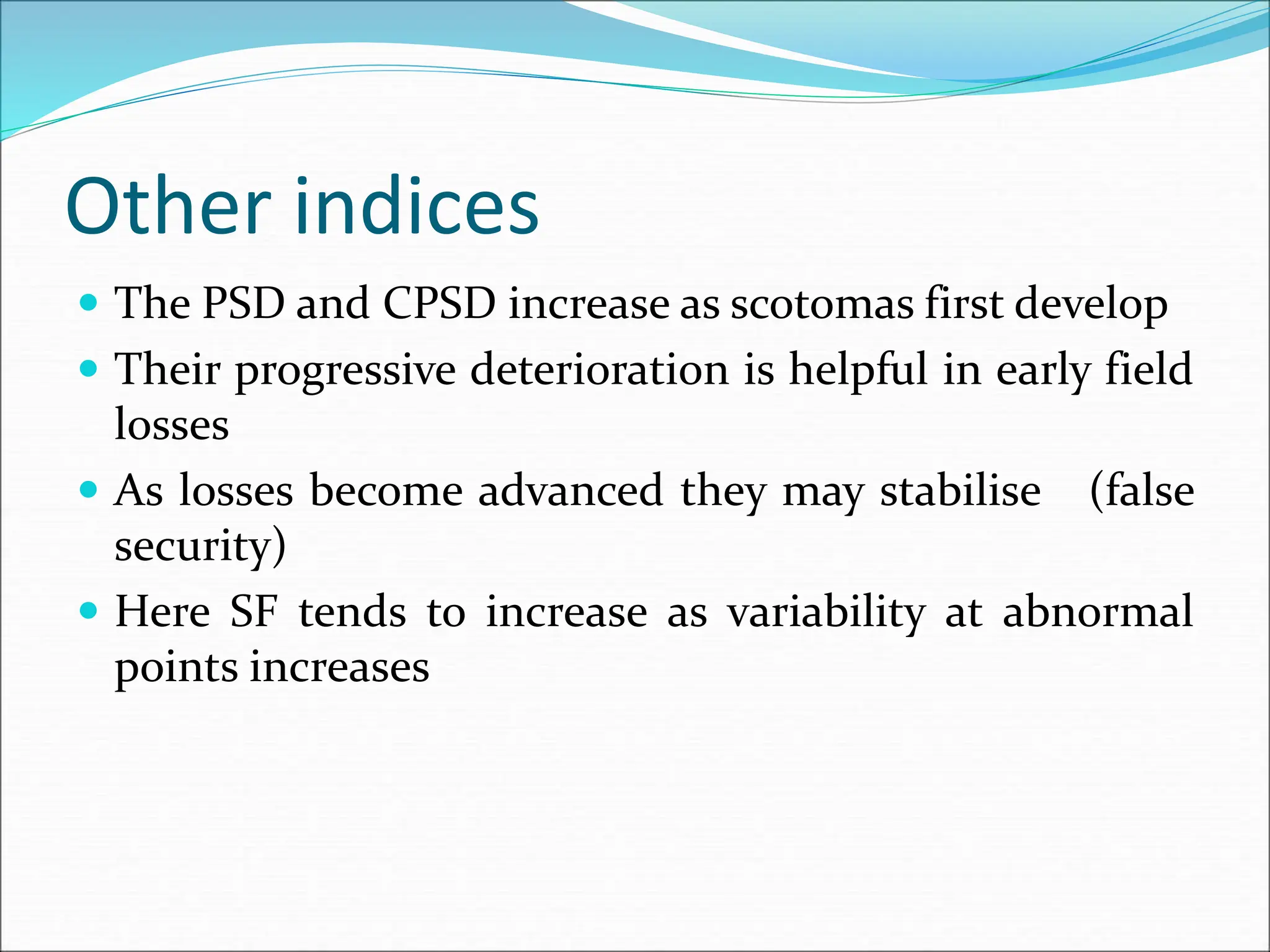 Other indices
 The PSD and CPSD increase as scotomas first develop
 Their progressive deterioration is helpful in early field
losses
 As losses become advanced they may stabilise (false
security)
 Here SF tends to increase as variability at abnormal
points increases
 