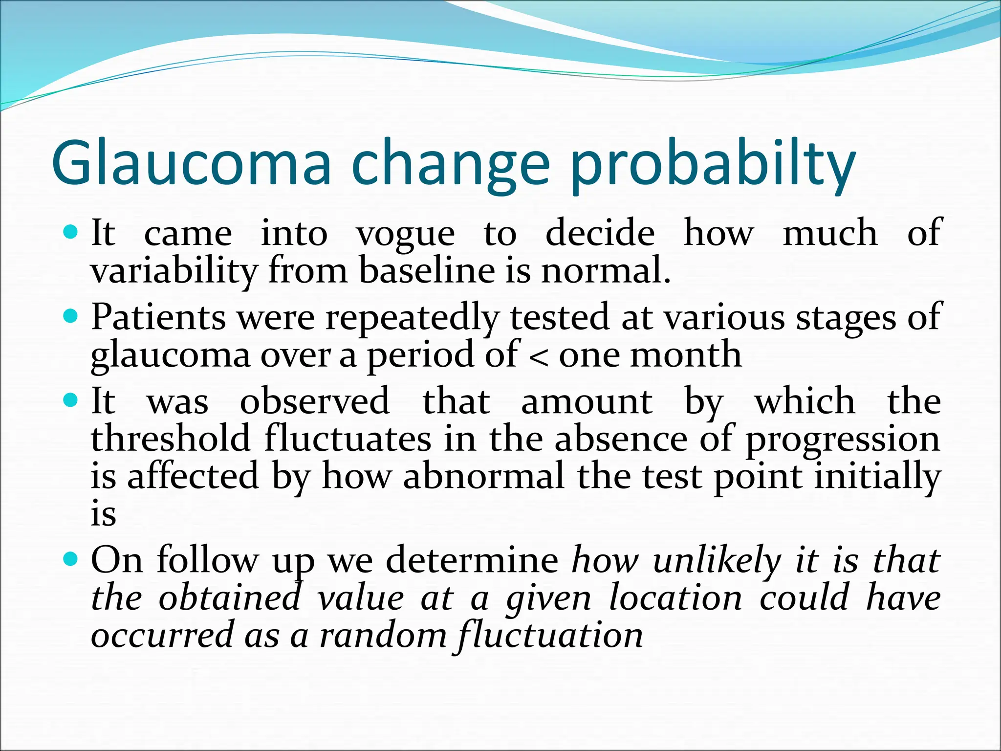 Glaucoma change probabilty
 It came into vogue to decide how much of
variability from baseline is normal.
 Patients were repeatedly tested at various stages of
glaucoma over a period of < one month
 It was observed that amount by which the
threshold fluctuates in the absence of progression
is affected by how abnormal the test point initially
is
 On follow up we determine how unlikely it is that
the obtained value at a given location could have
occurred as a random fluctuation
 