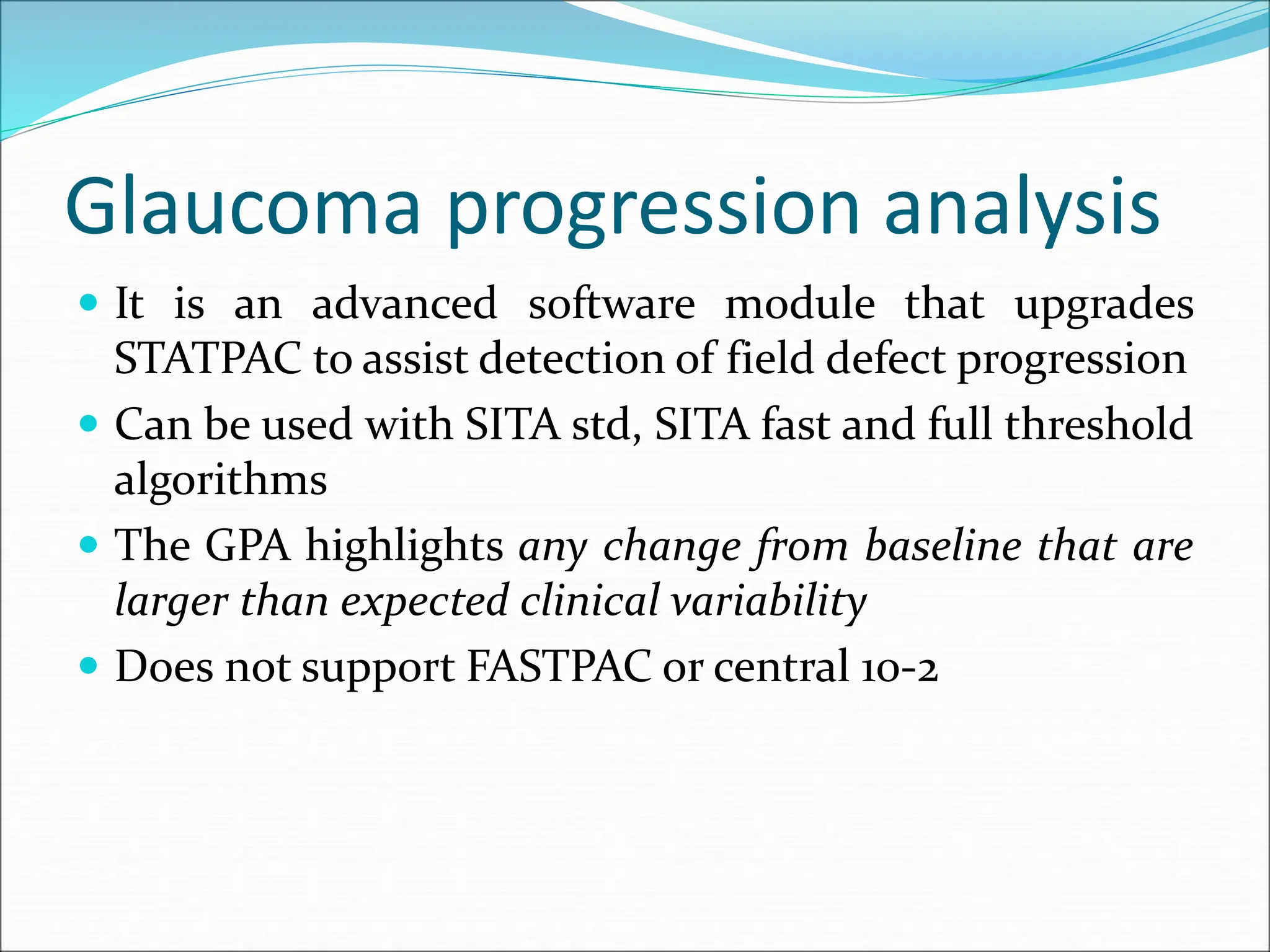 Glaucoma progression analysis
 It is an advanced software module that upgrades
STATPAC to assist detection of field defect progression
 Can be used with SITA std, SITA fast and full threshold
algorithms
 The GPA highlights any change from baseline that are
larger than expected clinical variability
 Does not support FASTPAC or central 10-2
 