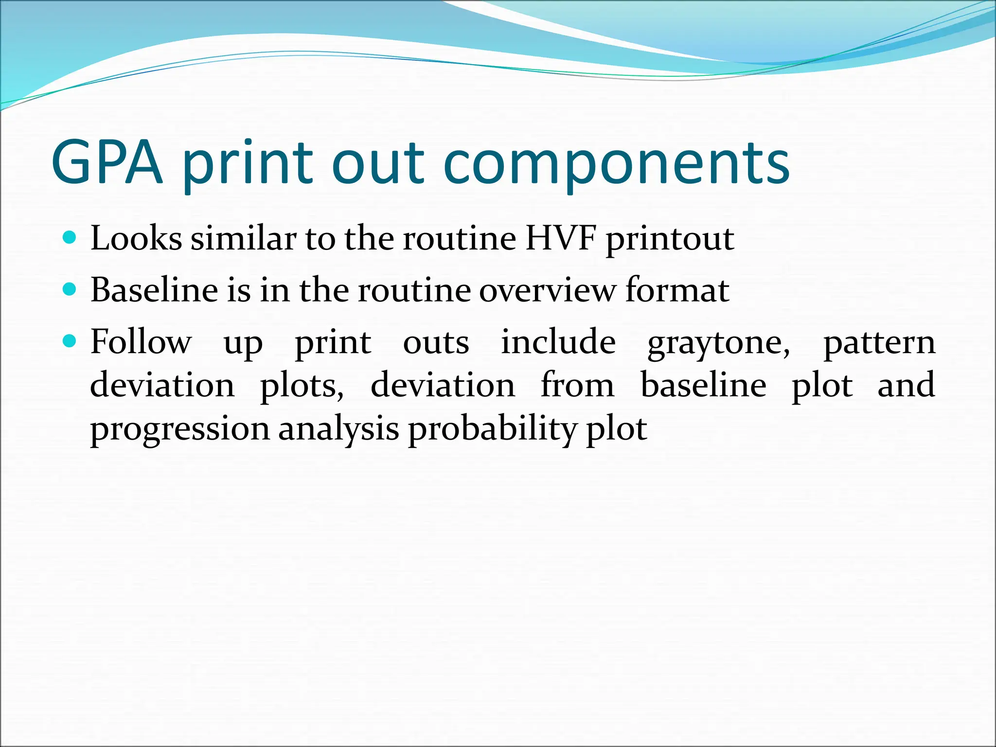GPA print out components
 Looks similar to the routine HVF printout
 Baseline is in the routine overview format
 Follow up print outs include graytone, pattern
deviation plots, deviation from baseline plot and
progression analysis probability plot
 