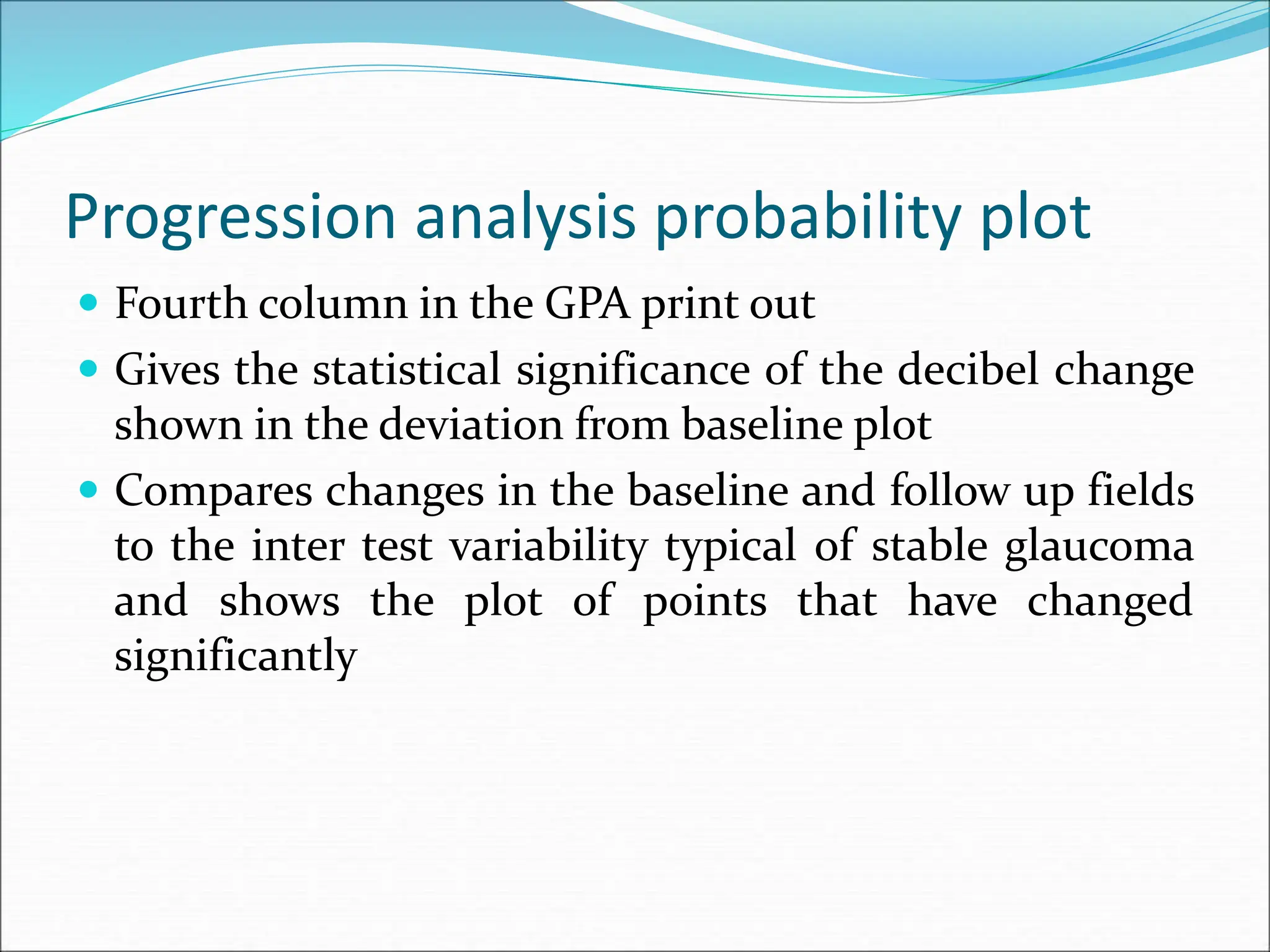 Progression analysis probability plot
 Fourth column in the GPA print out
 Gives the statistical significance of the decibel change
shown in the deviation from baseline plot
 Compares changes in the baseline and follow up fields
to the inter test variability typical of stable glaucoma
and shows the plot of points that have changed
significantly
 