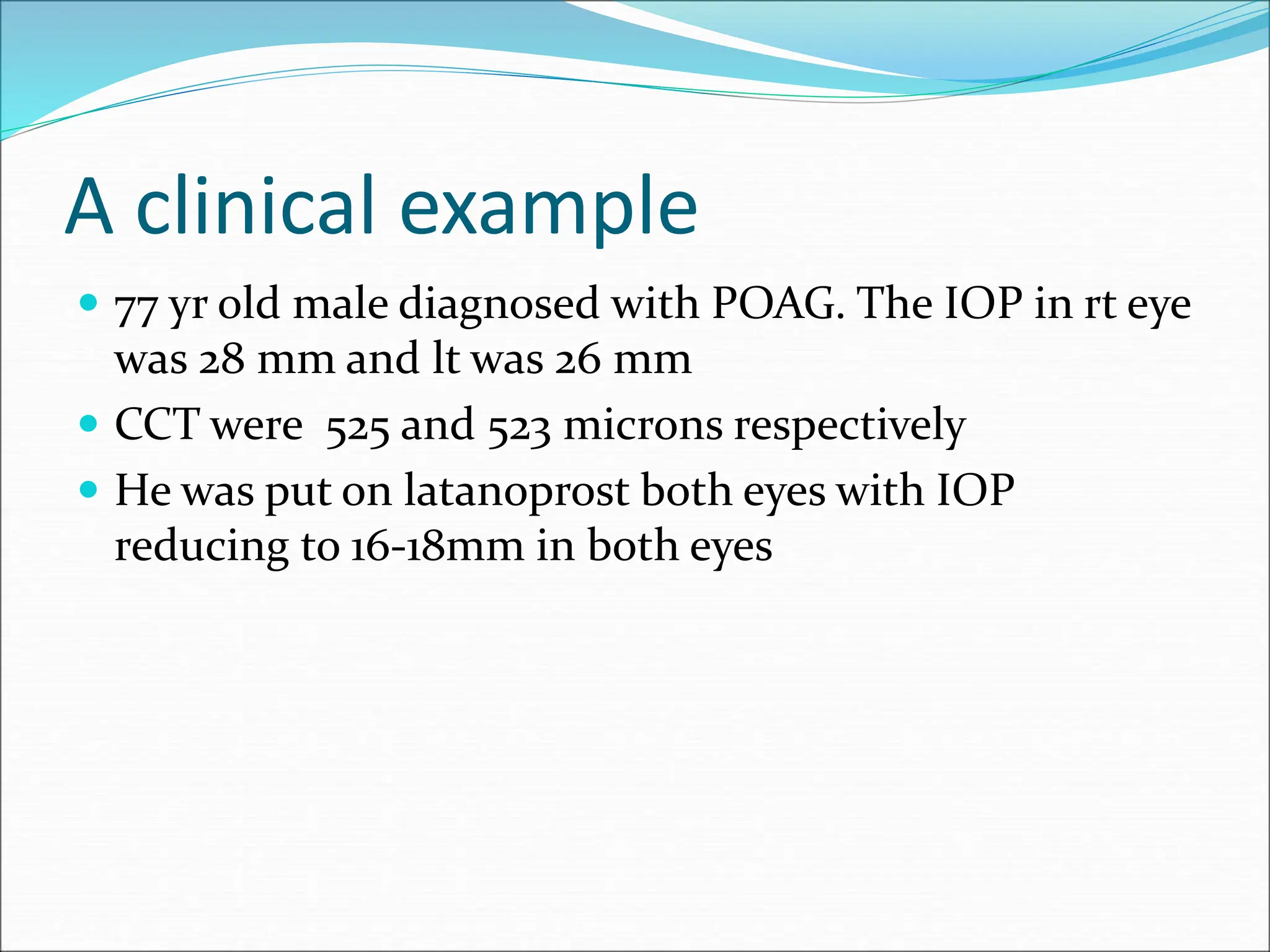 A clinical example
 77 yr old male diagnosed with POAG. The IOP in rt eye
was 28 mm and lt was 26 mm
 CCT were 525 and 523 microns respectively
 He was put on latanoprost both eyes with IOP
reducing to 16-18mm in both eyes
 