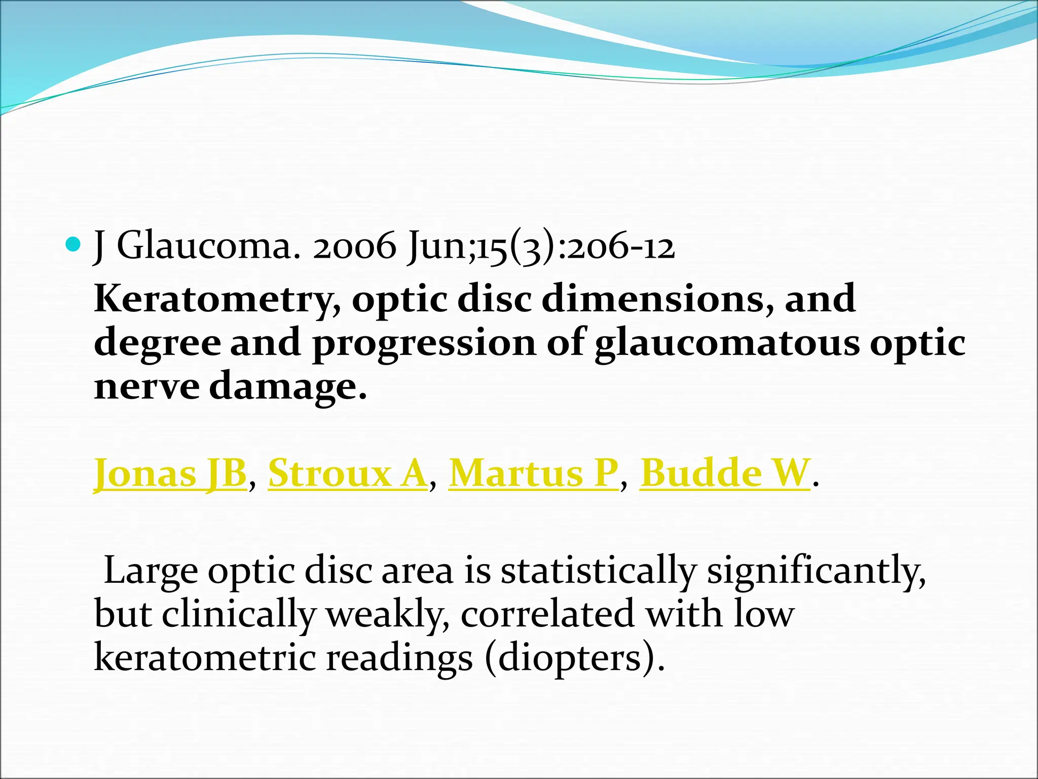  J Glaucoma. 2006 Jun;15(3):206-12
Keratometry, optic disc dimensions, and
degree and progression of glaucomatous optic
nerve damage.
Jonas JB, Stroux A, Martus P, Budde W.
Large optic disc area is statistically significantly,
but clinically weakly, correlated with low
keratometric readings (diopters).
 