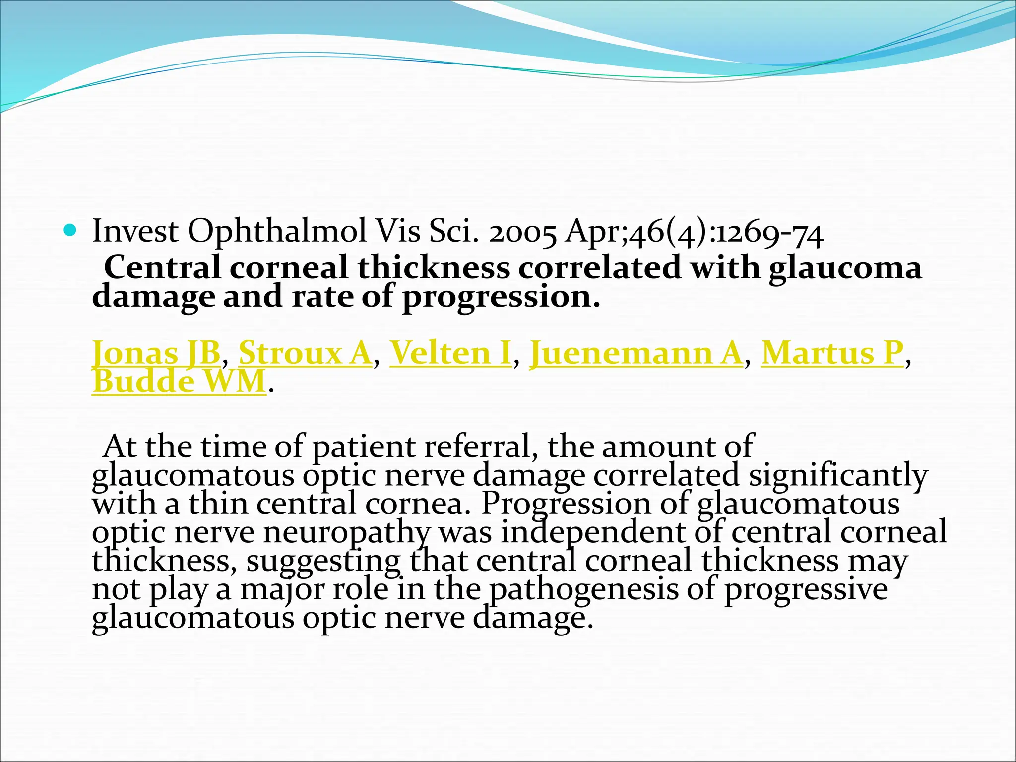  Invest Ophthalmol Vis Sci. 2005 Apr;46(4):1269-74
Central corneal thickness correlated with glaucoma
damage and rate of progression.
Jonas JB, Stroux A, Velten I, Juenemann A, Martus P,
Budde WM.
At the time of patient referral, the amount of
glaucomatous optic nerve damage correlated significantly
with a thin central cornea. Progression of glaucomatous
optic nerve neuropathy was independent of central corneal
thickness, suggesting that central corneal thickness may
not play a major role in the pathogenesis of progressive
glaucomatous optic nerve damage.
 