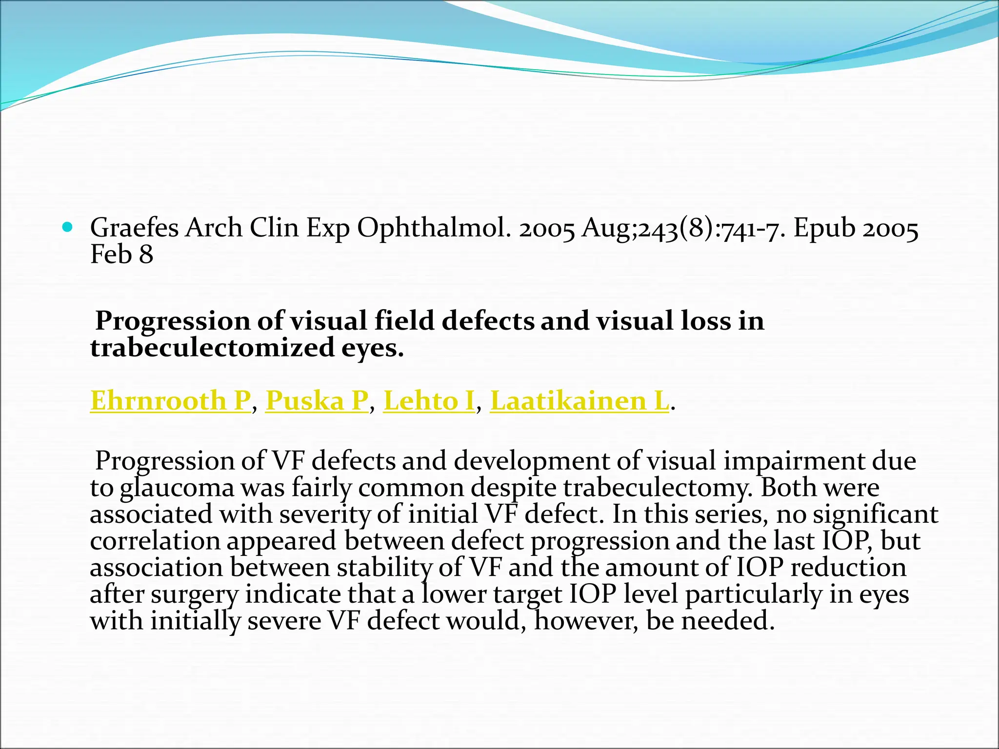  Graefes Arch Clin Exp Ophthalmol. 2005 Aug;243(8):741-7. Epub 2005
Feb 8
Progression of visual field defects and visual loss in
trabeculectomized eyes.
Ehrnrooth P, Puska P, Lehto I, Laatikainen L.
Progression of VF defects and development of visual impairment due
to glaucoma was fairly common despite trabeculectomy. Both were
associated with severity of initial VF defect. In this series, no significant
correlation appeared between defect progression and the last IOP, but
association between stability of VF and the amount of IOP reduction
after surgery indicate that a lower target IOP level particularly in eyes
with initially severe VF defect would, however, be needed.
 