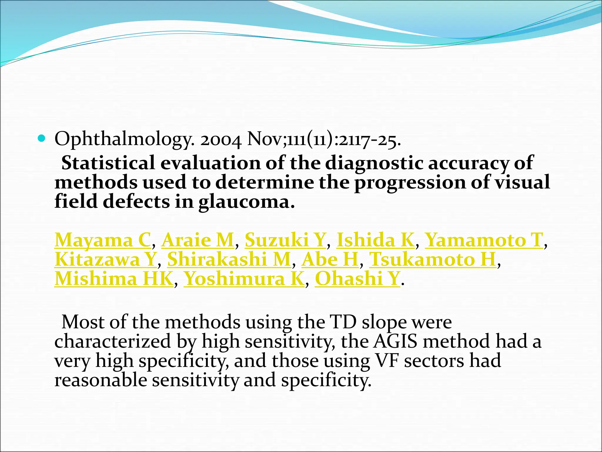  Ophthalmology. 2004 Nov;111(11):2117-25.
Statistical evaluation of the diagnostic accuracy of
methods used to determine the progression of visual
field defects in glaucoma.
Mayama C, Araie M, Suzuki Y, Ishida K, Yamamoto T,
Kitazawa Y, Shirakashi M, Abe H, Tsukamoto H,
Mishima HK, Yoshimura K, Ohashi Y.
Most of the methods using the TD slope were
characterized by high sensitivity, the AGIS method had a
very high specificity, and those using VF sectors had
reasonable sensitivity and specificity.
 